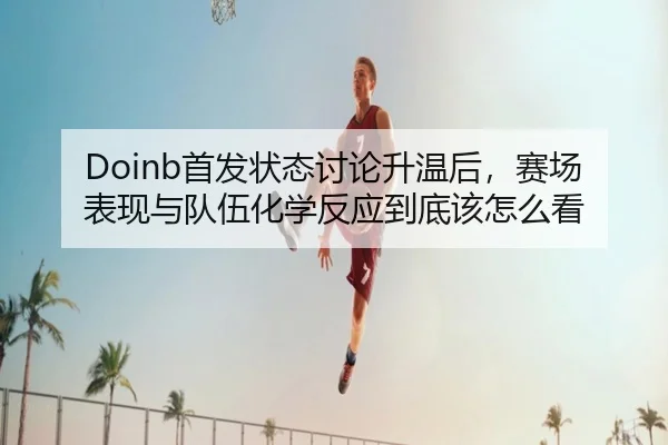 Doinb首发状态讨论升温后，赛场表现与队伍化学反应到底该怎么看