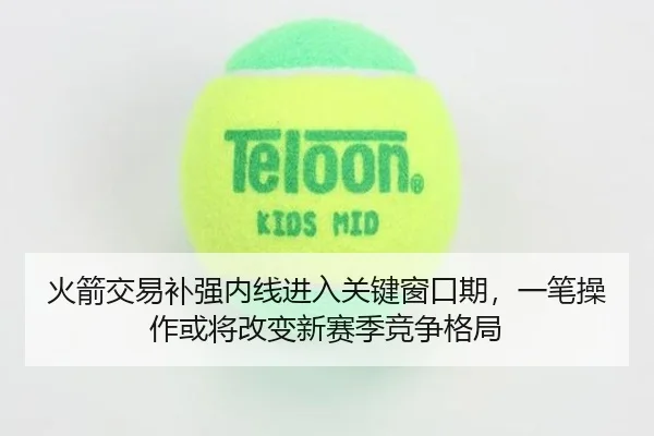 火箭交易补强内线进入关键窗口期，一笔操作或将改变新赛季竞争格局